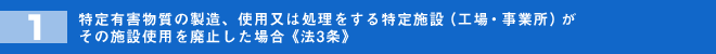 特定有害物質の製造、使用又は処理をする特定施設（工場・事業所）がその施設使用を廃止した場合《法3条》